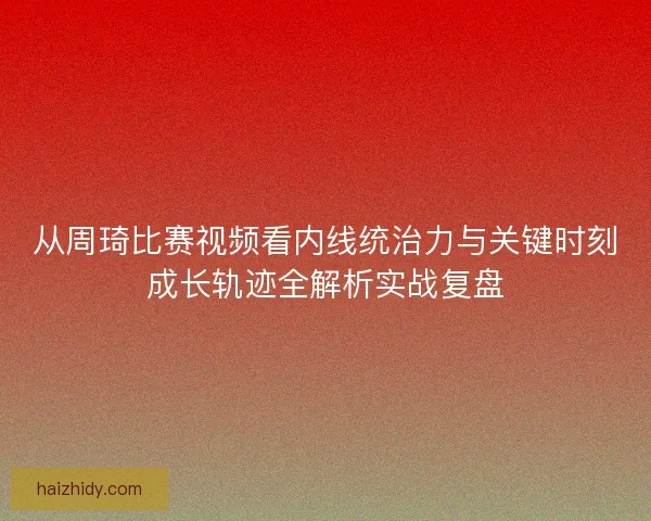 从周琦比赛视频看内线统治力与关键时刻成长轨迹全解析实战复盘