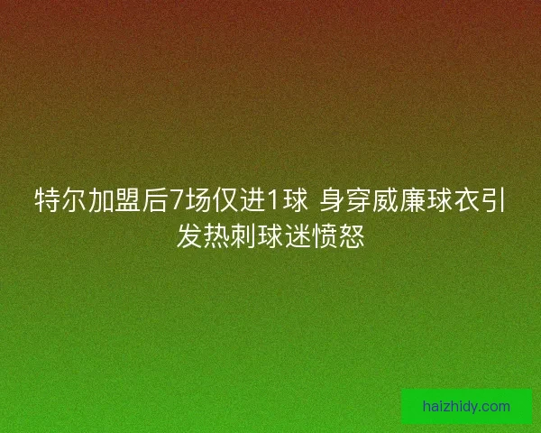 特尔加盟后7场仅进1球 身穿威廉球衣引发热刺球迷愤怒