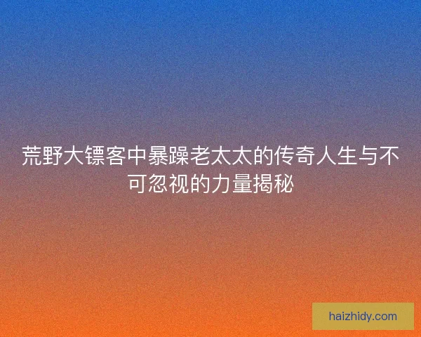 荒野大镖客中暴躁老太太的传奇人生与不可忽视的力量揭秘 荒野大镖客中暴躁老太太的传奇人生与不可忽视的力量揭秘