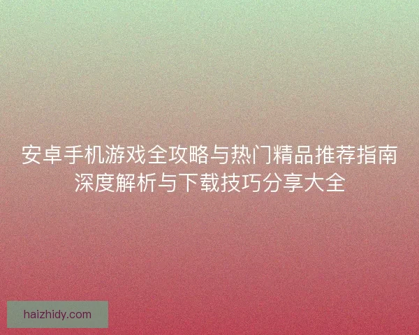 安卓手机游戏全攻略与热门精品推荐指南深度解析与下载技巧分享大全