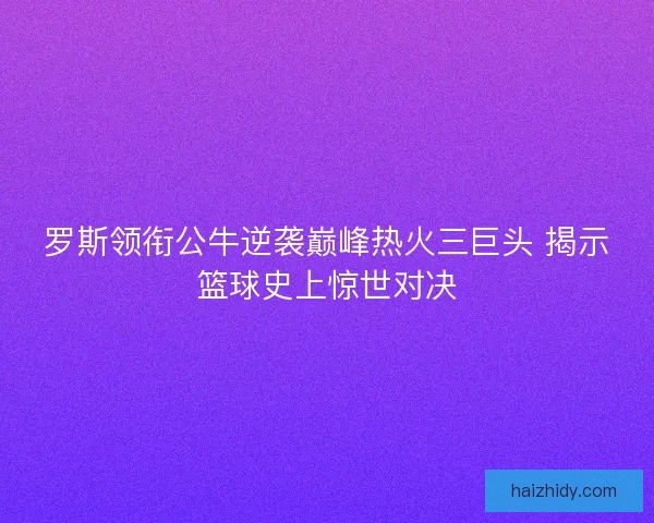 罗斯领衔公牛逆袭巅峰热火三巨头 揭示篮球史上惊世对决