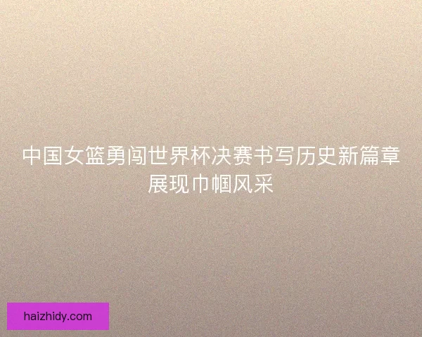 中国女篮勇闯世界杯决赛书写历史新篇章展现巾帼风采