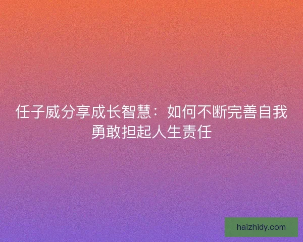 任子威分享成长智慧：如何不断完善自我勇敢担起人生责任