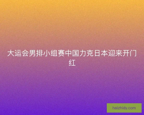 大运会男排小组赛中国力克日本迎来开门红 大运会男排小组赛中国力克日本迎来开门红