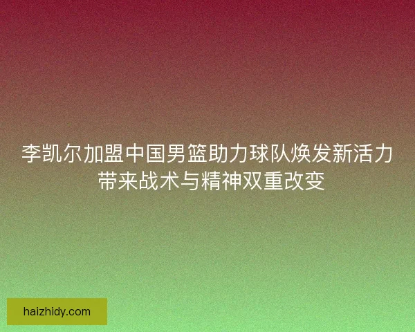 李凯尔加盟中国男篮助力球队焕发新活力 带来战术与精神双重改变