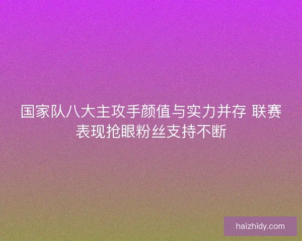 国家队八大主攻手颜值与实力并存 联赛表现抢眼粉丝支持不断