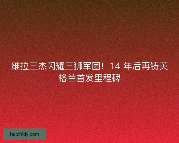 维拉三杰闪耀三狮军团！14 年后再铸英格兰首发里程碑