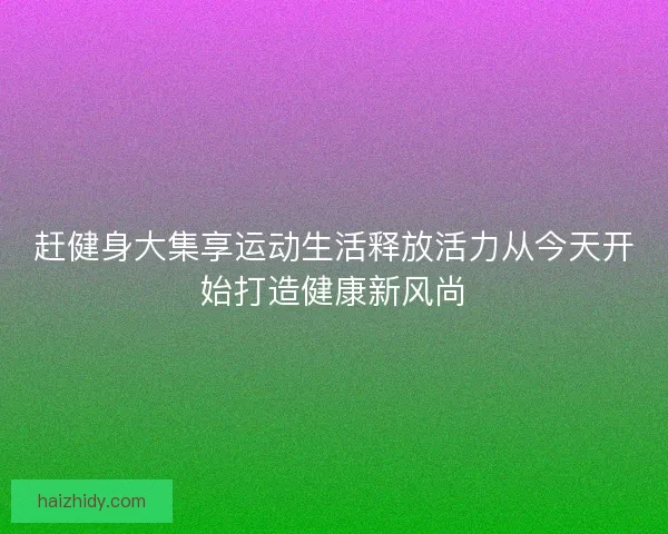 赶健身大集享运动生活释放活力从今天开始打造健康新风尚