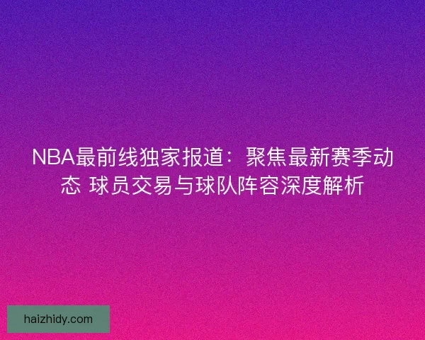 NBA最前线独家报道：聚焦最新赛季动态 球员交易与球队阵容深度解析