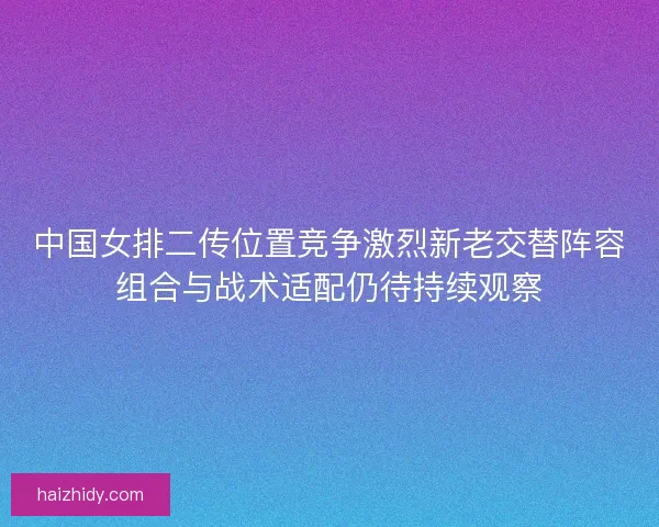 中国女排二传位置竞争激烈新老交替阵容组合与战术适配仍待持续观察