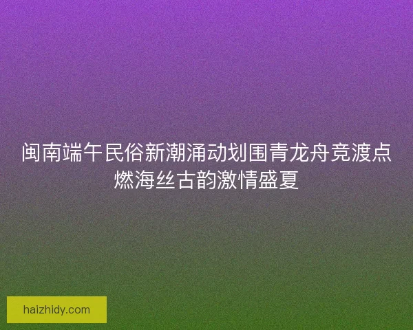 闽南端午民俗新潮涌动划围青龙舟竞渡点燃海丝古韵激情盛夏