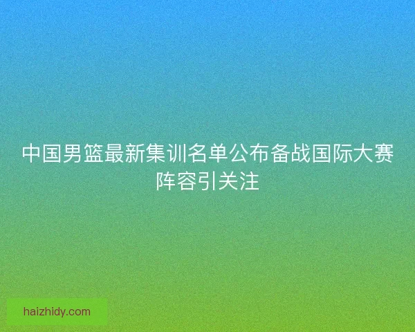 中国男篮最新集训名单公布备战国际大赛阵容引关注 中国男篮最新集训名单公布备战国际大赛阵容引关注