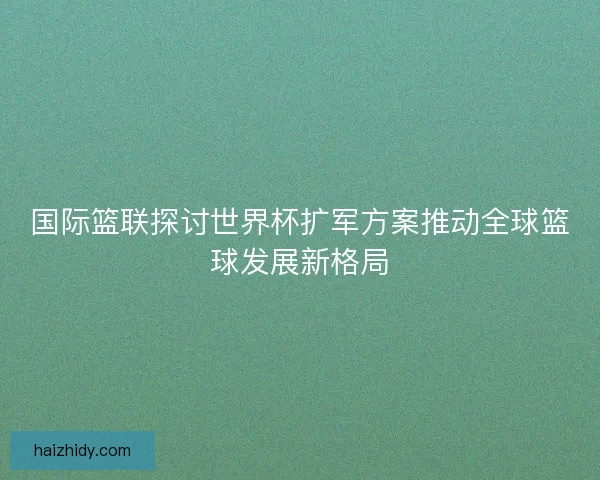 国际篮联探讨世界杯扩军方案推动全球篮球发展新格局