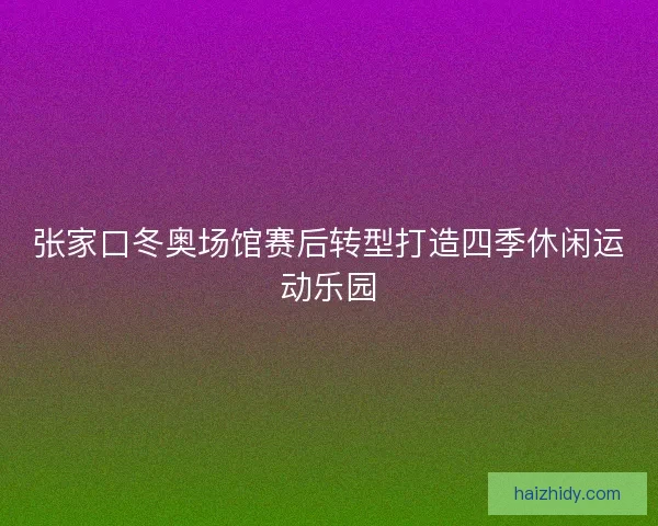 张家口冬奥场馆赛后转型打造四季休闲运动乐园