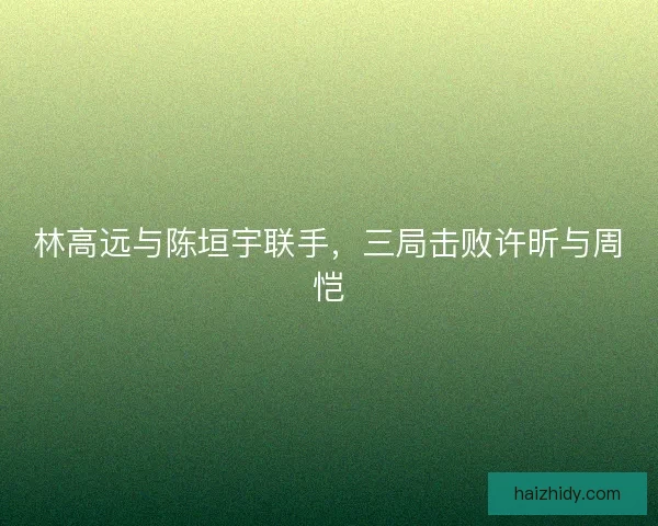 林高远与陈垣宇联手，三局击败许昕与周恺
