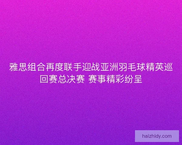 雅思组合再度联手迎战亚洲羽毛球精英巡回赛总决赛 赛事精彩纷呈 雅思组合再度联手迎战亚洲羽毛球精英巡回赛总决赛 赛事精彩纷呈
