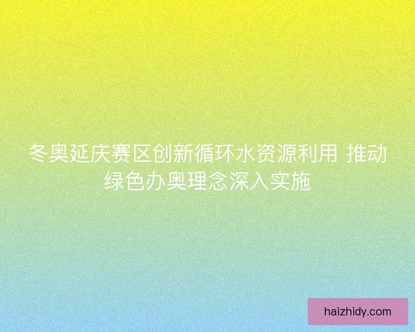 冬奥延庆赛区创新循环水资源利用 推动绿色办奥理念深入实施